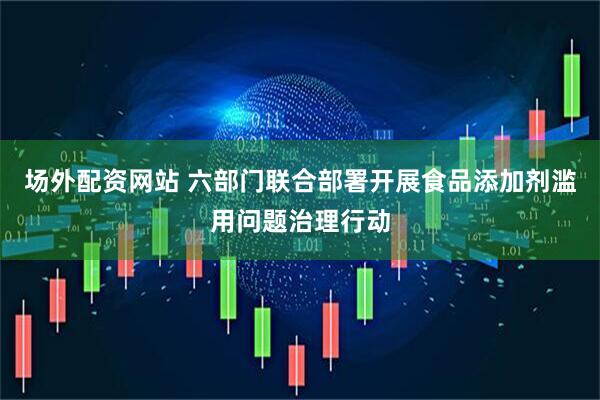 场外配资网站 六部门联合部署开展食品添加剂滥用问题治理行动