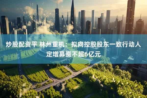 炒股配资平 林州重机：拟向控股股东一致行动人定增募资不超6亿元