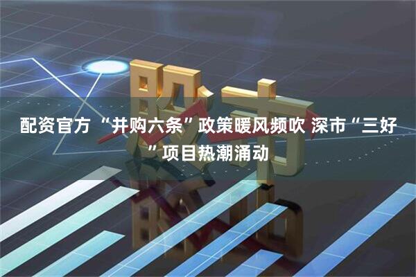 配资官方 “并购六条”政策暖风频吹 深市“三好”项目热潮涌动