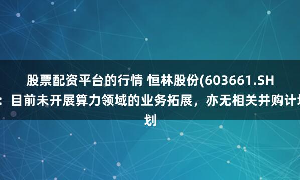 股票配资平台的行情 恒林股份(603661.SH)：目前未开展算力领域的业务拓展，亦无相关并购计划