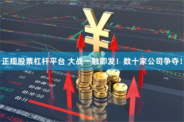 正规股票杠杆平台 大战一触即发！数十家公司争夺！