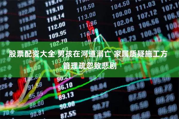 股票配资大全 男孩在河道溺亡 家属质疑施工方 管理疏忽致悲剧
