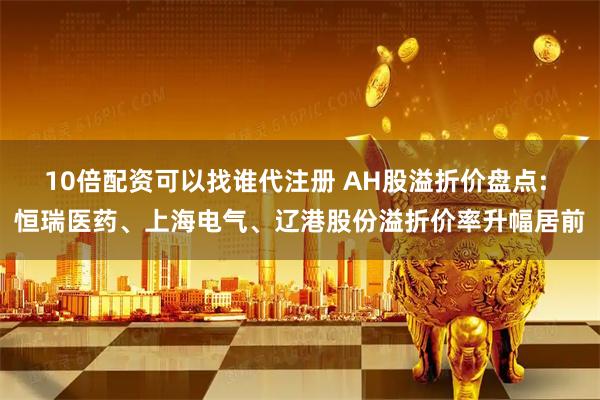 10倍配资可以找谁代注册 AH股溢折价盘点: 恒瑞医药、上海电气、辽港股份溢折价率升幅居前