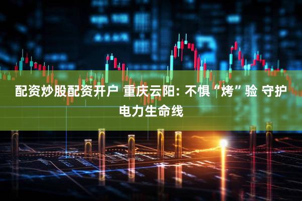 配资炒股配资开户 重庆云阳: 不惧“烤”验 守护电力生命线