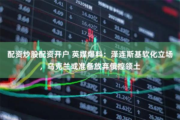 配资炒股配资开户 英媒爆料：泽连斯基软化立场，乌克兰或准备放弃俄控领土