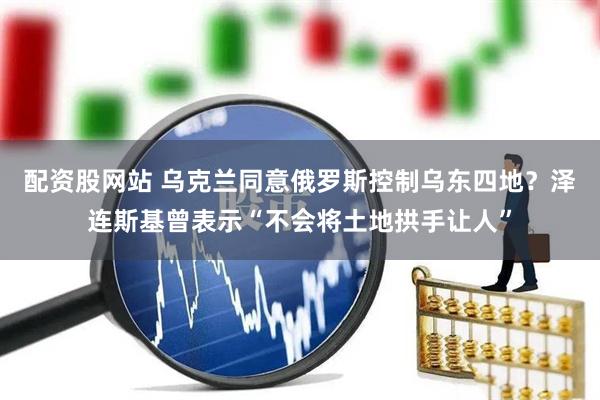 配资股网站 乌克兰同意俄罗斯控制乌东四地？泽连斯基曾表示“不会将土地拱手让人”