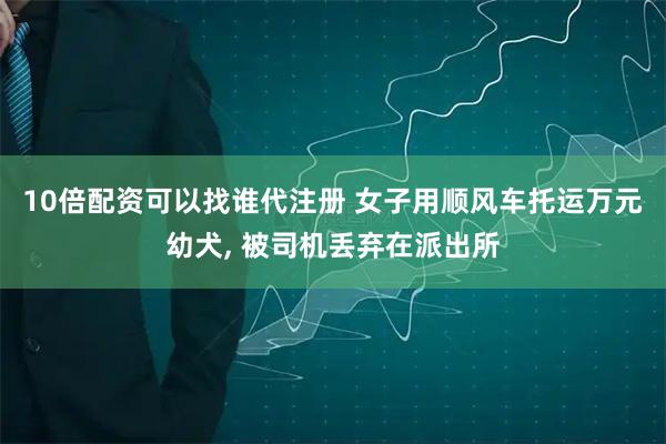 10倍配资可以找谁代注册 女子用顺风车托运万元幼犬, 被司机丢弃在派出所