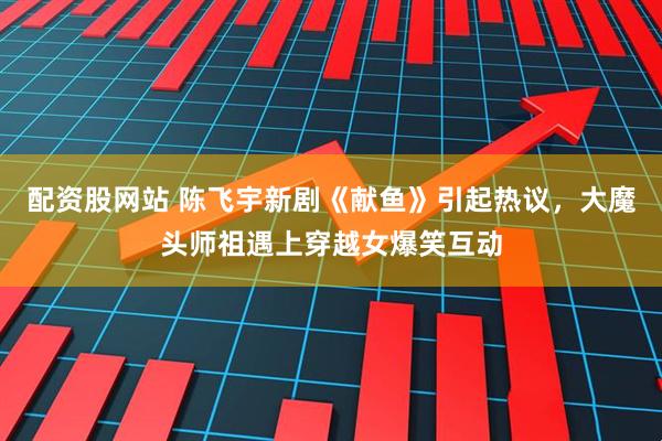 配资股网站 陈飞宇新剧《献鱼》引起热议，大魔头师祖遇上穿越女爆笑互动