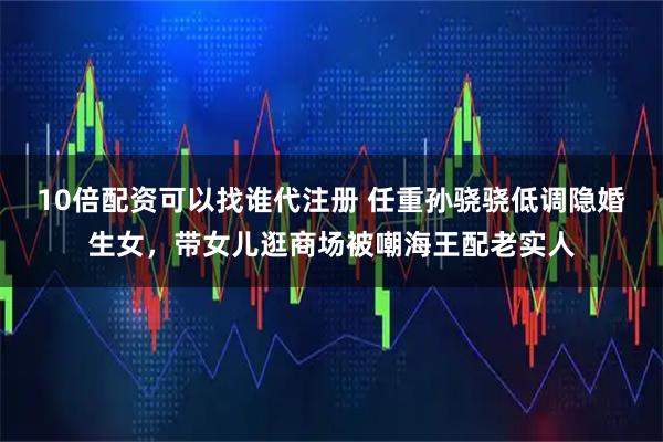 10倍配资可以找谁代注册 任重孙骁骁低调隐婚生女，带女儿逛商场被嘲海王配老实人