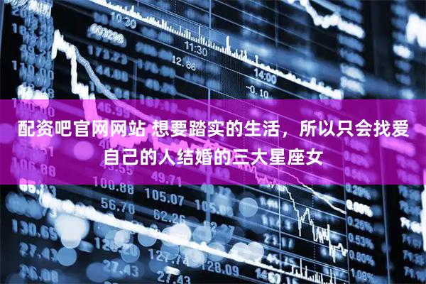 配资吧官网网站 想要踏实的生活，所以只会找爱自己的人结婚的三大星座女