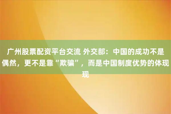 广州股票配资平台交流 外交部:中国的成功不是偶然,更不是靠“欺骗”,而是中国制度优势的体现