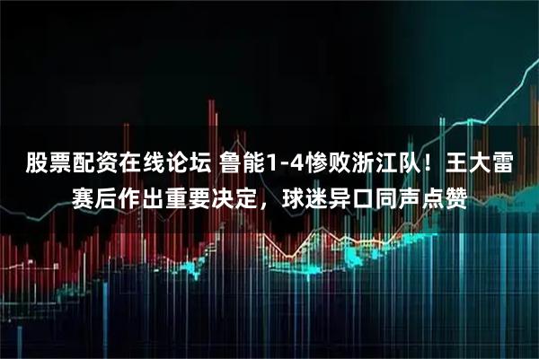 股票配资在线论坛 鲁能1-4惨败浙江队！王大雷赛后作出重要决定，球迷异口同声点赞