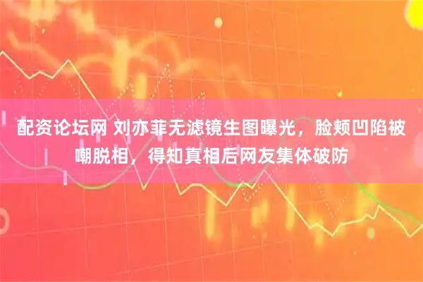配资论坛网 刘亦菲无滤镜生图曝光，脸颊凹陷被嘲脱相，得知真相后网友集体破防