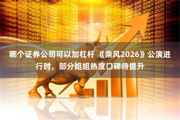 哪个证券公司可以加杠杆 《乘风2026》公演进行时，部分姐姐热度口碑待提升