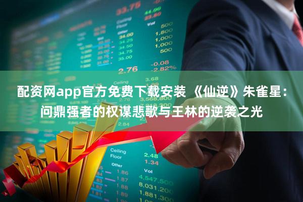 配资网app官方免费下载安装 《仙逆》朱雀星：问鼎强者的权谋悲歌与王林的逆袭之光