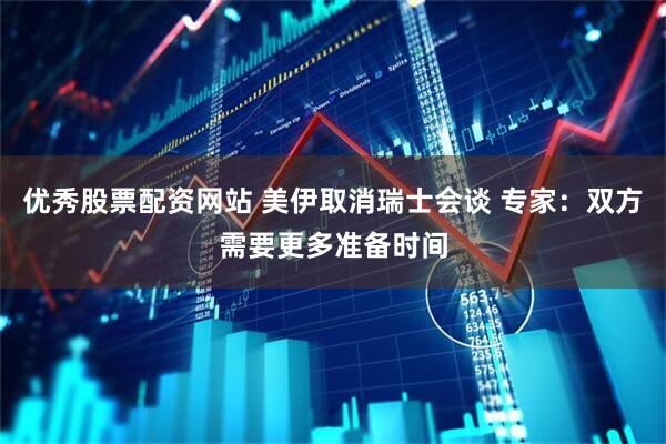 优秀股票配资网站 美伊取消瑞士会谈 专家：双方需要更多准备时间