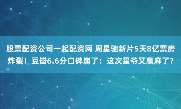 股票配资公司一起配资网 周星驰新片5天8亿票房炸裂！豆瓣6.6分口碑崩了：这次星爷又赢麻了？