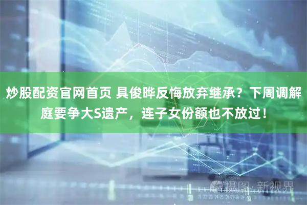 炒股配资官网首页 具俊晔反悔放弃继承？下周调解庭要争大S遗产，连子女份额也不放过！