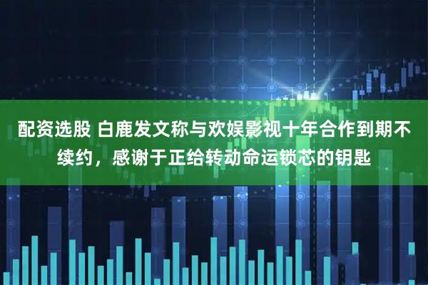 配资选股 白鹿发文称与欢娱影视十年合作到期不续约，感谢于正给转动命运锁芯的钥匙