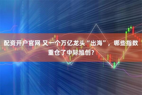 配资开户官网 又一个万亿龙头“出海”，哪些指数重仓了中际旭创？