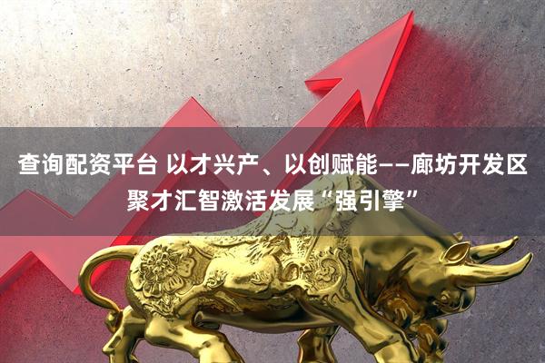 查询配资平台 以才兴产、以创赋能——廊坊开发区聚才汇智激活发展“强引擎”