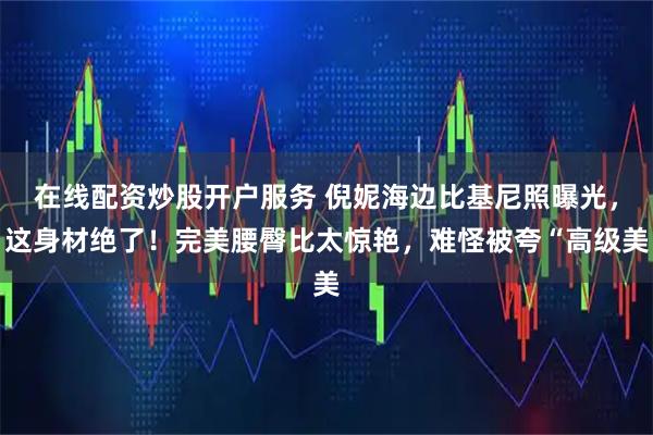 在线配资炒股开户服务 倪妮海边比基尼照曝光,这身材绝了!完美腰臀比太惊艳,难怪被夸“高级美