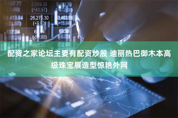 配资之家论坛主要有配资炒股 迪丽热巴御木本高级珠宝展造型惊艳外网