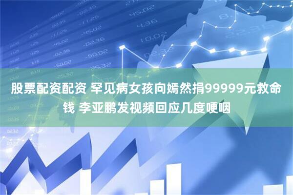 股票配资配资 罕见病女孩向嫣然捐99999元救命钱 李亚鹏发视频回应几度哽咽