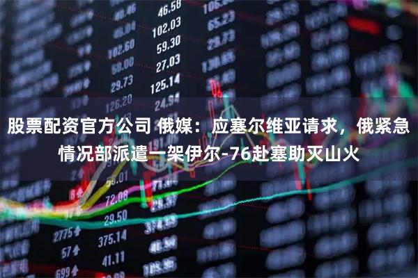 股票配资官方公司 俄媒：应塞尔维亚请求，俄紧急情况部派遣一架伊尔-76赴塞助灭山火