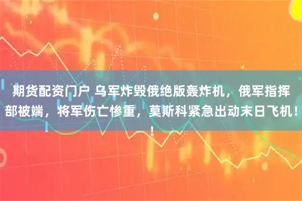 期货配资门户 乌军炸毁俄绝版轰炸机，俄军指挥部被端，将军伤亡惨重，莫斯科紧急出动末日飞机！