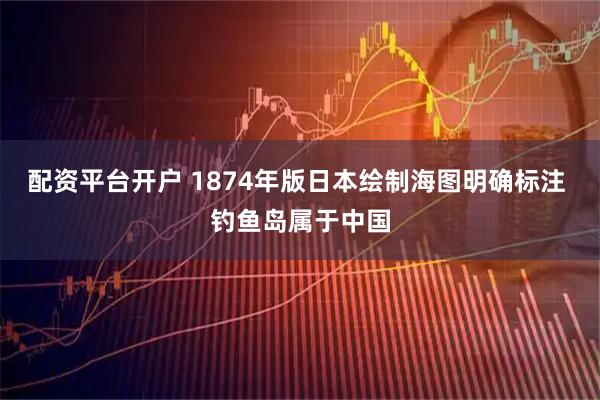 配资平台开户 1874年版日本绘制海图明确标注 钓鱼岛属于中国