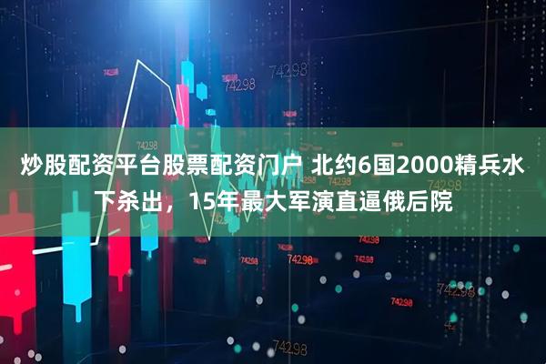 炒股配资平台股票配资门户 北约6国2000精兵水下杀出，15年最大军演直逼俄后院